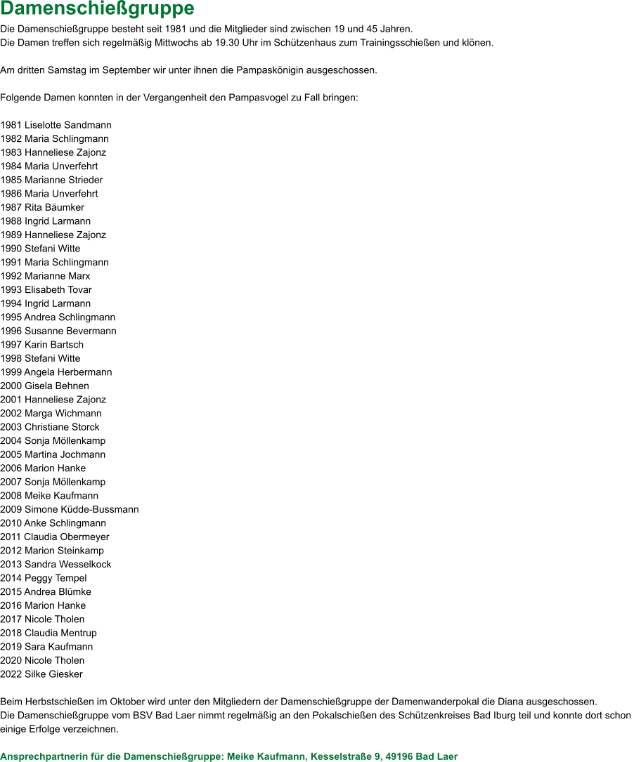 Damenschießgruppe Die Damenschießgruppe besteht seit 1981 und die Mitglieder sind zwischen 19 und 45 Jahren. Die Damen treffen sich regelmäßig Mittwochs ab 19.30 Uhr im Schützenhaus zum Trainingsschießen und klönen.  Am dritten Samstag im September wir unter ihnen die Pampaskönigin ausgeschossen.  Folgende Damen konnten in der Vergangenheit den Pampasvogel zu Fall bringen:  1981 Liselotte Sandmann 1982 Maria Schlingmann 1983 Hanneliese Zajonz 1984 Maria Unverfehrt 1985 Marianne Strieder 1986 Maria Unverfehrt 1987 Rita Bäumker 1988 Ingrid Larmann 1989 Hanneliese Zajonz 1990 Stefani Witte 1991 Maria Schlingmann 1992 Marianne Marx  1993 Elisabeth Tovar 1994 Ingrid Larmann 1995 Andrea Schlingmann 1996 Susanne Bevermann 1997 Karin Bartsch 1998 Stefani Witte 1999 Angela Herbermann 2000 Gisela Behnen 2001 Hanneliese Zajonz 2002 Marga Wichmann 2003 Christiane Storck 2004 Sonja Möllenkamp 2005 Martina Jochmann 2006 Marion Hanke 2007 Sonja Möllenkamp 2008 Meike Kaufmann 2009 Simone Küdde-Bussmann 2010 Anke Schlingmann 2011 Claudia Obermeyer 2012 Marion Steinkamp 2013 Sandra Wesselkock 2014 Peggy Tempel 2015 Andrea Blümke 2016 Marion Hanke 2017 Nicole Tholen 2018 Claudia Mentrup 2019 Sara Kaufmann 2020 Nicole Tholen 2022 Silke Giesker  Beim Herbstschießen im Oktober wird unter den Mitgliedern der Damenschießgruppe der Damenwanderpokal die Diana ausgeschossen. Die Damenschießgruppe vom BSV Bad Laer nimmt regelmäßig an den Pokalschießen des Schützenkreises Bad Iburg teil und konnte dort schon  einige Erfolge verzeichnen.  Ansprechpartnerin für die Damenschießgruppe: Meike Kaufmann, Kesselstraße 9, 49196 Bad Laer