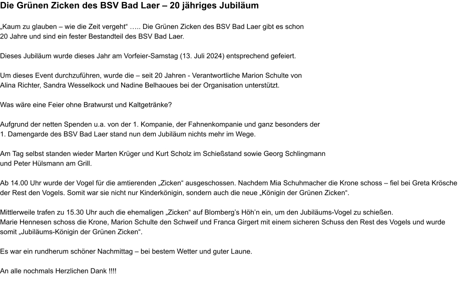 Die Grünen Zicken des BSV Bad Laer – 20 jähriges Jubiläum  „Kaum zu glauben – wie die Zeit vergeht“ ….. Die Grünen Zicken des BSV Bad Laer gibt es schon  20 Jahre und sind ein fester Bestandteil des BSV Bad Laer.  Dieses Jubiläum wurde dieses Jahr am Vorfeier-Samstag (13. Juli 2024) entsprechend gefeiert.  Um dieses Event durchzuführen, wurde die – seit 20 Jahren - Verantwortliche Marion Schulte von  Alina Richter, Sandra Wesselkock und Nadine Belhaoues bei der Organisation unterstützt.  Was wäre eine Feier ohne Bratwurst und Kaltgetränke?  Aufgrund der netten Spenden u.a. von der 1. Kompanie, der Fahnenkompanie und ganz besonders der  1. Damengarde des BSV Bad Laer stand nun dem Jubiläum nichts mehr im Wege.  Am Tag selbst standen wieder Marten Krüger und Kurt Scholz im Schießstand sowie Georg Schlingmann und Peter Hülsmann am Grill.  Ab 14.00 Uhr wurde der Vogel für die amtierenden „Zicken“ ausgeschossen. Nachdem Mia Schuhmacher die Krone schoss – fiel bei Greta Krösche der Rest den Vogels. Somit war sie nicht nur Kinderkönigin, sondern auch die neue „Königin der Grünen Zicken“.   Mittlerweile trafen zu 15.30 Uhr auch die ehemaligen „Zicken“ auf Blomberg’s Höh’n ein, um den Jubiläums-Vogel zu schießen. Marie Hennesen schoss die Krone, Marion Schulte den Schweif und Franca Girgert mit einem sicheren Schuss den Rest des Vogels und wurde somit „Jubiläums-Königin der Grünen Zicken“.  Es war ein rundherum schöner Nachmittag – bei bestem Wetter und guter Laune.  An alle nochmals Herzlichen Dank !!!!