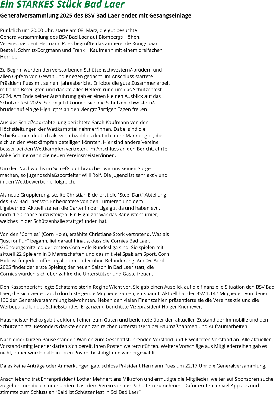 Ein STARKES Stück Bad Laer  Generalversammlung 2025 des BSV Bad Laer endet mit Gesangseinlage   Pünktlich um 20.00 Uhr, starte am 08. März, die gut besuchte  Generalversammlung des BSV Bad Laer auf Blombergs Höhen.  Vereinspräsident Hermann Pues begrüßte das amtierende Königspaar  Beate I. Schmitz-Borgmann und Frank I. Kaufmann mit einem dreifachen  Horrido.    Zu Beginn wurden den verstorbenen Schützenschwestern/-brüdern und  allen Opfern von Gewalt und Kriegen gedacht. Im Anschluss startete  Präsident Pues mit seinem Jahresbericht. Er lobte die gute Zusammenarbeit  mit allen Beteiligten und dankte allen Helfern rund um das Schützenfest  2024. Am Ende seiner Ausführung gab er einen kleinen Ausblick auf das  Schützenfest 2025. Schon jetzt können sich die Schützenschwestern/- brüder auf einige Highlights an den vier großartigen Tagen freuen.   Aus der Schießsportabteilung berichtete Sarah Kaufmann von den  Höchstleitungen der Wettkampfteilnehmer/innen. Dabei sind die  Schießdamen deutlich aktiver, obwohl es deutlich mehr Männer gibt, die  sich an den Wettkämpfen beteiligen könnten. Hier sind andere Vereine  besser bei den Wettkämpfen vertreten. Im Anschluss an den Bericht, ehrte  Anke Schlingmann die neuen Vereinsmeister/innen.   Um den Nachwuchs im Schießsport brauchen wir uns keinen Sorgen  machen, so Jugendschießsportleiter Willi Rolf. Die Jugend ist sehr aktiv und  in den Wettbewerben erfolgreich.   Als neue Gruppierung, stellte Christian Eickhorst die “Steel Dart” Abteilung  des BSV Bad Laer vor. Er berichtete von den Turnieren und dem  Ligabetrieb. Aktuell stehen die Darter in der Liga gut da und haben evtl.  noch die Chance aufzusteigen. Ein Highlight war das Ranglistenturnier,  welches in der Schützenhalle stattgefunden hat.   Von den “Cornies” (Corn Hole), erzählte Christiane Stork vertretend. Was als  “Just for Fun” begann, lief darauf hinaus, dass die Cornies Bad Laer,  Gründungsmitglied der ersten Corn Hole Bundesliga sind. Sie spielen mit  aktuell 22 Spielern in 3 Mannschaften und das mit viel Spaß am Sport. Corn  Hole ist für jeden offen, egal ob mit oder ohne Behinderung. Am 06. April  2025 findet der erste Spieltag der neuen Saison in Bad Laer statt, die  Cornies würden sich über zahlreiche Unterstützer und Gäste freuen.   Den Kassenbericht legte Schatzmeisterin Regine Wicht vor. Sie gab einen Ausblick auf die finanzielle Situation den BSV Bad  Laer, die sich weiter, auch durch steigende Mitgliederzahlen, entspannt. Aktuell hat der BSV 1.147 Mitglieder, von denen  130 der Generalversammlung beiwohnten. Neben den vielen Finanzzahlen präsentierte sie die Vereinsaktie und die  Werbeparzellen des Schießstandes. Ergänzend berichtete Vizepräsident Holger Knemeyer.    Hausmeister Heiko gab traditionell einen zum Guten und berichtete über den aktuellen Zustand der Immobilie und dem  Schützenplatz. Besonders dankte er den zahlreichen Unterstützern bei Baumaßnahmen und Aufräumarbeiten.   Nach einer kurzen Pause standen Wahlen zum Geschäftsführenden Vorstand und Erweiterten Vorstand an. Alle aktuellen  Vorstandsmitglieder erklärten sich bereit, ihren Posten weiterzuführen. Weitere Vorschläge aus Mitgliederreihen gab es  nicht, daher wurden alle in ihren Posten bestätigt und wiedergewählt.    Da es keine Anträge oder Anmerkungen gab, schloss Präsident Hermann Pues um 22.17 Uhr die Generalversammlung.    Anschließend trat Ehrenpräsident Lothar Mehnert ans Mikrofon und ermutigte die Mitglieder, weiter auf Sponsoren suche  zu gehen, um die ein oder andere Last dem Verein von den Schultern zu nehmen. Dafür erntete er viel Applaus und  stimmte zum Schluss an “Bald ist Schützenfest in Sol Bad Laer”.