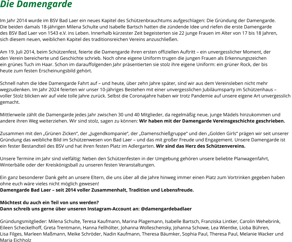 Die Damengarde   Im Jahr 2014 wurde im BSV Bad Laer ein neues Kapitel des Schützenbrauchtums aufgeschlagen: Die Gründung der Damengarde.  Die beiden damals 18-jährigen Milena Schulte und Isabelle Bartsch hatten die zündende Idee und riefen die erste Damengarde  des BSV Bad Laer von 1543 e.V. ins Leben. Innerhalb kürzester Zeit begeisterten sie 22 junge Frauen im Alter von 17 bis 18 Jahren,  sich diesem neuen, weiblichen Kapitel des traditionsreichen Vereins anzuschließen.  Am 19. Juli 2014, beim Schützenfest, feierte die Damengarde ihren ersten offiziellen Auftritt – ein unvergesslicher Moment, der  den Verein bereicherte und Geschichte schrieb. Noch ohne eigene Uniform trugen die jungen Frauen als Erkennungszeichen  ein grünes Tuch im Haar. Schon im darauffolgenden Jahr präsentierten sie stolz ihre eigene Uniform: ein grüner Rock, der bis  heute zum festen Erscheinungsbild gehört.  Schnell nahm die Idee Damengarde Fahrt auf – und heute, über zehn Jahre später, sind wir aus dem Vereinsleben nicht mehr  wegzudenken. Im Jahr 2024 feierten wir unser 10-jähriges Bestehen mit einer unvergesslichen Jubiläumsparty im Schützenhaus –  voller Stolz blicken wir auf viele tolle Jahre zurück. Selbst die Coronajahre haben wir trotz Pandemie auf unsere eigene Art unvergesslich  gemacht.  Mittlerweile zählt die Damengarde jedes Jahr zwischen 30 und 40 Mitglieder, da regelmäßig neue, junge Mädels hinzukommen und  andere ihren Weg weiterziehen. Wir sind stolz, sagen zu können: Wir haben mit der Damengarde Vereinsgeschichte geschrieben.  Zusammen mit den „Grünen Zicken“, der „Jugendkompanie“, der „Damenschießgruppe“ und den „Golden Girls“ prägen wir seit unserer  Gründung das weibliche Bild im Schützenwesen von Bad Laer – und das mit großer Freude und Engagement. Unsere Damengarde ist  ein fester Bestandteil des BSV und hat ihren festen Platz im Adlergarten. Wir sind das Herz des Schützenvereins.  Unsere Termine im Jahr sind vielfältig: Neben den Schützenfesten in der Umgebung gehören unsere beliebte Planwagenfahrt,  Winterbälle oder der Kreiskönigsball zu unseren festen Veranstaltungen.   Ein ganz besonderer Dank geht an unsere Eltern, die uns über all die Jahre hinweg immer einen Platz zum Vortrinken gegeben haben  ohne euch wäre vieles nicht möglich gewesen! Damengarde Bad Laer – seit 2014 voller Zusammenhalt, Tradition und Lebensfreude.  Möchtest du auch ein Teil von uns werden?  Dann schreib uns gerne über unseren Instagram-Account an: @damengardebadlaer  Gründungsmitglieder: Milena Schulte, Teresa Kaufmann, Marina Plagemann, Isabelle Bartsch, Franziska Lintker, Carolin Wehebrink,  Eileen Scheckelhoff, Greta Trentmann, Hanna Fellhölter, Johanna Wolleschensky, Johanna Schowe, Lea Wientke, Lioba Bühren,  Lisa Filges, Marleen Maßmann, Meike Schröder, Nadin Kaufmann, Theresa Bäumker, Sophia Paul, Theresa Paul, Melanie Wacker und  Maria Eichholz