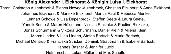 König Alexander I. Eickhorst & Königin Luisa I. Eickhorst   Thron: Christoph Aulenbrock & Bianca Nowag-Aulenbrock, Christian Eickhorst & Anna Eickhorst, Johannes Eickhorst & Mareike Eickhorst, Marius Paul & Rebecca Menke,  Lennart Schowe & Lisa Depenbrock, Steffen Seete & Laura Seete,  Yannik Seete & Maren Hülsmann, Nicolas Rinklake & Pauline Rinklake, Jonas Schürmann & Viktoria Schürmann, Daniel Klein & Milena Klein, Marco Linden & Lina Linden, Stefan Bartsch & Maria Bartsch, Michael Mentrup & Franziska Stricker, Dominik Strautmann & Isabelle Bartsch, Hannes Basner & Jennifer Lucic. Hofmarschall: Lukas Müller und Max Schulte
