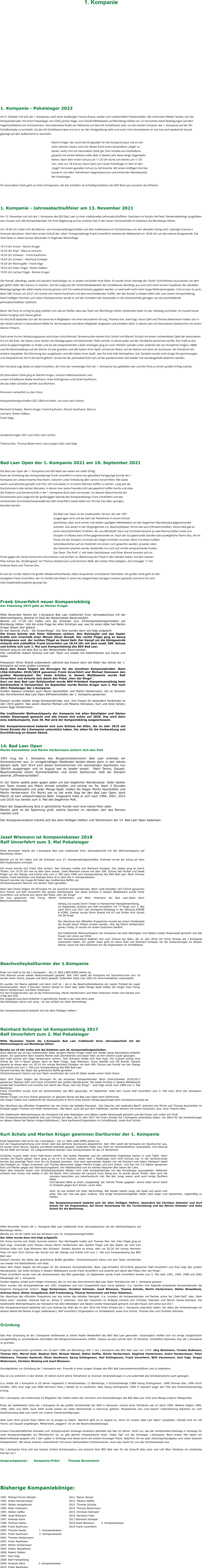 1. Kompanie                    1. Kompanie - Pokalsieger 2022  Am 9. Oktober traf sich die 1. Kompanie, nach einer einjährigen Corona-Pause, wieder zum traditionellen Pokalschießen. Bei schönstem Wetter fanden sich die Kompaniebrüder mit ihrem Pokalsieger von 2020, Jochen Feige, zum Schieß-Wettbewerb auf Blombergs Höhen ein. Es herrschten beste Bedingungen auf dem Vogelschießstand am Schützenhaus. Normalerweise findet der Wettstreit auf dem KK-Schießstand statt, um den besten Schützen der 1. Kompanie auf der KK-Schießscheibe zu ermitteln. Da der KK-Schießstand aber erst kurz vor der Fertigstellung steht und noch nicht einsatzbereit ist, hat man sich wiederholt darauf geeinigt auf den Außenstand zu wechseln.   Martin Krüger, der sonst die Königsadler für die Kompanie baut, hat es sich nicht nehmen lassen, extra für dieses Event einen besonderen „Vogel“ zu bauen, wofür ihm ein besonderer Dank gilt. Eine Scheibe aus Holzballons, gespickt mit echten Ballons sollte aber in diesem Jahr keine lange Gegenwehr bieten. Nach dem ersten Schuss um 11.25 Uhr kürte sich bereits um 11.50 Uhr, nach nur 78 Schuss, Hansi Gahl zum neuen Pokalsieger in dem er den „Vogel“ mit einem gezielten Schuss zu Fall brachte. Mit einem kräftigen Horrido wurde er von allen Teilnehmern beglückwünscht und erhielt den Wanderpokal der Pokalsieger.   Ein besonderer Dank geht an Anke Schlingmann, die das Schießen als Schießsportleiterin des BSV Bad Laer souverän durchführte.     1. Kompanie - Jahresabschlußfeier am 13. November 2021  Am 13. November traf sich die 1. Kompanie des BSV Bad Laer zu ihrer traditionellen Jahresabschlußfeier. Nachdem im Vorjahr die Feier Pandemiebedingt ausgefallen war, freuten sich alle Kompaniebrüder mit Ihrer Begleitung auf ein schönes Fest in der neuen Schützenhalle im Gasthaus Auf Blombergs Höhen.    Um 18.00 Uhr trafen sich die Männer zum Kompaniekönigsschießen auf dem Außenstand am Schützenhaus um den aktuellen König nach 2-jähriger (Corona-) Amtszeit abzulösen. Nach dem ersten Schuß des "alten" Kompaniekönigs Frank Unverfehrt startete der Wettkampf um 18.04 Uhr um die interne Königswürde. Die Teile fielen in relativ kurzen Abständen in folgender Reihenfolge:    18.14 Uhr Krone – Martin Krüger  18.25 Uhr Kopf – Marcus Lennartz  18.33 Uhr Schwanz – Frank Kaufmann  18.44 Uhr Schwert – Reinhard Scheiper  18.50 Uhr Reichsapfel – Frank Vöge  18.53 Uhr linker Flügel - Robert Dälken  19.05 Uhr rechter Flügel - Marten Krüger    Der Rumpf, allerdings, stellte sich deutlich hartnäckiger an, er wollte und wollte nicht fallen. Es wurde schon überlegt die "Dicke" (Schrotflinte) rauszuholen um dem gerupften Adler den Garaus zu machen. Das fiel aufgrund der Sicherheitsbedenken der Schießwarte allerdings aus und nach einer kurzen Inspektion der aktuellen Befestigungslage des Adlerumpfes konnte grünes Licht fürs weiterschiessen gegeben werden, er wird wohl nicht mehr lange Widerstand geben. Und so kam es auch, beim 508. Schuss um 20.27 Uhr krönte sich Patrick Kaufmann mit dem entscheidenden Treffer, der den Rumpf zu Boden fallen ließ, zum neuen Kompaniekönig. Nach kräftigen Horridos und vielen Glückwünschen wurde er auf den Schultern der Kameraden in die Schützenhalle getragen, wo die anschließende Jahresabschlußfeier stattfand.    Bevor die Party so richtig los ging stärkten sich alle am Buffet, dass das Team von Blombergs Höhen vorbereitet hatte. Es war vielseitig und lecker, es musste heute keiner hungrig nach Hause gehen.   Im Anschluß bedankte sich der Vorstand bei 4 Mitgliedern mit einer besonderen Ehrung. Thomas Dier, Axel Vogt, Hansi Gahl und Thomas Bevermann haben sich in den letzten Jahren in besonderem Maße für die Kompanie und deren Mitglieder eingesetzt und erhielten dafür in diesem Jahr ein besonderes Dankeschön mit einem kleinen Präsent.    Nach einer kurzen Verdauungspause und ersten schüchternen Tanzversuchen kamen Kurt Scholz und Marion Schulte mit einem vorbereiteten Spiel der besonderen Art um die Ecke. Sie hatten zuvor Karten von Musikgruppen mit bestimmten Titeln verteilt, zu denen jeder auf der Tanzfläche performen durfte. Nun hieß es also seine Gruppenmitglieder zu finden und als die entsprechenden Lieder erklangen ging es rund. Plötzlich standen unter anderem die Les Humphries Singers, ABBA und die Backstreetboys auf der Bühne. Es war grandios und alle hatten ihren Spaß, einmal als Akteur auf der Bühne und dann als Zuschauer, der frenetisch die anderen bejubelte. Die Stimmung war ausgelassen und alle hatten ihren Spaß…was für eine tolle Atmosphäre. Das Tanzbein wurde noch einige Zeit geschwungen und Gespräche bis tief in die Nacht geführt. So konnte der Jahresabschluß nach all der pandemischen Zeit wieder mal standesgemäß zelebriert werden.   Der Vorstand sagt danke an jeden Einzelnen, der trotz der schwierigen Zeit der 1. Kompanie treu geblieben war und die Party zu einem großen Erfolg machte.    Ein besonderer Dank ging an Marten Krüger, unseren Adlerbaumeister und unsere Schießwarte Maike Kaufmann, Anke Schlingmann und Sarah Kaufmann, die das Adler-Schießen perfekt durchführten.    Personen namentlich zu den Fotos  Kompaniekönigsschießen 2021 (Bild mit Adler, von links nach rechts)  Reinhard Scheiper, Martin Krüger, Frank Kaufmann, Patrick Kaufmann, Marcus Lennartz, Robert Dälken,  Frank Vöge    Sonderehrungen 2021 (von links nach rechts)  Thomas Dier, Thomas Bevermann, Hans-Jürgen Gahl, Axel Vogt    Bad Laer Open der 1. Kompanie 2021 am 10. September 2021  Die Bad Laer Open der 1. Kompanie vom BSV Bad Laer waren ein voller Erfolg. Dank der Einladung des Kompaniekönigs Frank Unverfehrt in seine neu gestaltete Partygarage konnte die 1. Kompanie ein unbeschwertes Fest feiern, natürlich unter Einhaltung aller Corona Vorschriften. Alle Gäste waren ausnahmslos geimpft und froh, sich mal wieder in so einem Rahmen treffen zu dürfen. Lang war die Durststrecke in den letzten Monaten, in denen man seine Freunde nicht wie gewohnt treffen durfte und viele die Tradition und Gemeinschaft in der 1. Kompanie doch stark vermissten. An diesem Abend konnte die Durststrecke auch aufgrund der großzügigen Spende des Kompaniekönigs Frank Unverfehrt und des amtierenden Gummibärchenpräsidenten Ralf Unverfehrt, beide ließen ein 50 Liter Fass Bier springen, beendet werden.  Die Bad Laer Open ist ein traditioneller Termin, der seit 1991 ausgetragen wird und bei dem die Teilnehmer in einem (meist) sportlichen, aber auch immer mal wieder spaßigem Wettbewerb um den begehrten Wanderpokal gegeneinander antreten. Das waren in der Vergangenheit z.b. Beachvolleyball, Tennis wie auch Elfmeterschießen. Dieses Mal gab es einen Geschicklichkeits-Triathlon, der aus (Mini)Golf, Dart und Cornhole bestand. Je zwei Mannschaften traten pro Disziplin im Modus best-of-five gegeneinander an. Nach der Gruppenrunde standen drei punktgleiche Teams fest, die im Finale mit der Disziplin Cornhole den Sieger ermitteln mussten. Beim Cornhole mußten Getreidesäckchen auf ein Holzbrett mit einem Loch geworfen werden, je weiter oben das Säckchen platziert wurde, bestenfalls ins Loch traf, erhielt entsprechende Punkte. Das Team "Die Profi´s" mit Heiko Steinkämper und Oliver Brandt konnten sich im Finale gegen die starke Konkurrenz durchsetzen und durften zur Belohnung den Pokal in den Händen halten. Auf den zweiten Platz kamen die „Straßengang“ mit Thomas Herbermann und Hermann Maß, den dritten Platz belegten „Die Schwager´s“ mit Andreas Klare und Thomas Dier.  Es war ein runder Abend mit großer Wiedersehensfreude, tollen Gesprächen und leckeren Getränken. Ein großer Dank geht an den Gastgeber Frank Unverfehrt, der im Vorfeld viel Arbeit in seine neu hergerichtete Garagen-Location gesteckt und somit für eine tolle (Stadion)Atmosphäre gesorgt hat.    Frank Unverfehrt neuer Kompaniekönig Der Pokalsieg 2019 geht an Marten Krüger  Mitte November feierte die 1.Kompanie Bad Laer traditionell ihren Jahresabschluss mit der Weihnachtsparty, diesmal im Saal der Westerwieder Bauernstuben. Bereits um 17.30 Uhr trafen sich die Schützen zum 29.Kompaniekönigsschießen auf Blombergs Höhen. Und die erste Frage bei allen Schützen war, was für einen Adler hat Marten Krüger dieses Jahr gebaut. Es war diesmal „Puck – die Stubenfliege“. Die Teile wurden dann wie folgt aufgeteilt: Die Krone konnte sich Peter Hülsmann sichern. Den Reichapfel und das Zepter krallte sich innerhalb einer Minute Oliver Brandt. Der rechte Flügel ging an Georg Schlingmann und  der rechten Flügel an Hansi Gahl. Der Kampf um die Königswürde sicherte sich schließlich Frank Unverfehrt um 18.24 Uhr mit dem exakt 200. Schuss und krönte sich zum 1. Mal zum Kompaniekönig des BSV Bad Laer. Danach ging es mit dem Bus zu den Westerwieder Bauernstuben. Hier verwöhnte Hubert Schowe und sein Team uns wieder mit Köstlichkeiten aus Küche und Keller.  Pressewart Oliver Brandt präsentierte während des Essens dann die Bilder des Jahres der 1. Kompanie auf einer großen Leinwand. Nach dem Essen folgten die Ehrungen für die einzelnen Kompaniebrüder. Beim LIGA-Schießen 2018/2019 gewannen Frank Unverfehrt und Michael Hennesen den großen Wanderpokal. Der beste Schütze in diesem Wettbewerb wurde Ralf Unverfehrt und sicherte sich damit den Pokal „Herr der Ringe“.  Kurz vor dem Bad Laer Schützenfest wurde BSV-Präsident Hampelmannkönig beim Schützenfest in Harsewinkel. Im September wurde Marten Krüger zum 2. Mal nach 2011 Pokalsieger der 1.Kompanie.  Großen Applaus erhielten auch Moritz Kaumkötter und Martin Herbermann, die im Sommer das Sommerevent Bad Laer-Open Elfmeterschießen der 1. Kompanie gewannen.  Danach wurden wieder einige Kompaniebrüder, bzw. ihre Frauen für besondere Verdienste im Jahr 2019 geehrt. Das waren diesmal Michael und Melanie Hennesen, Kurt und Anke Scholz, sowie Siggi Herbermann.  Die traditionelle Weihnachtsparty der Kompanie hat allen Beteiligten und Gästen wieder Riesenspaß gemacht und alle freuen sich schon auf 2020. Das wird dann eine Jubiläumsparty. Zum 30. Mal wird der Kompaniekönig ausgeschossen.  Der Kompanievorstand bedankt sich zum Schluss bei Allen, die im Jahr 2019 mit ihrem Einsatz die 1.Kompanie unterstützt haben. Vor allem für die Vorbereitung und Durchführung an diesem Abend.   14. Bad Laer Open Moritz Kaumkötter und Martin Herbermann sichern sich den Pott  1991 trug die 1. Kompanie des Bürgerschützenverein Bad Laer erstmals ein Sommerturnier aus. In unregelmäßigen Abständen fanden dieses dann in den Jahren danach statt. Seit 2014 wird dieses Sommerturnier mit wechselnden Sportarten nun Jährlich ausgetragen und im August war es wieder soweit.  Nach Tennis, Squash, Beachvolleyball einem Sommerbiathlon und einem Dartturnier, hieß die Disziplin diesmal „Elfmeterschießen“.   In 2er Teams spielte jeder gegen jeden um den begehrten Wanderpokal. Jeder Spieler pro Team musste pro Match einmal schießen und einmal ins Tor. Nach 3 Stunden harten Wettkampfes und jeder Menge Spaß, hießen die Sieger Moritz Kaumkötter und Martin Herbermann. Für Moritz war es der erste Sieg bei den Bad Laer Open, doch Martin ist kein unbeschriebenes Blatt. Insgesamt holte er sich nach 1994, 2001, 2015 und 2018 nun bereits zum 5. Mal den begehrten Pott.   Nach der Siegerehrung fand in gemütlicher Runde noch eine kleine Feier statt.  Bereits jetzt ist die Spannung groß, welche Sportart im nächsten Jahr das Rennen machen wird.  Der Kompanievorstand möchte sich bei allen fleißigen Helfern und Teilnehmern der 14. Bad Laer Open bedanken.    Josef Wiemann ist Kompaniekaiser 2018 Ralf Unverfehrt zum 3. Mal Pokalsieger  Mitte November feierte die 1.Kompanie Bad Laer traditionell ihren Jahresabschluß mit der Weihnachtsparty auf Blombergs Höhen.  Bereits um 18 Uhr trafen sich die Schützen zum 27. Kompaniekönigsschießen. Erstmals wurde der König auf dem BSV-Außenstand ermittelt.  Die Krone konnte sich Frank Otte sichern. Den Schwanz krallte sich Reinhard Scheiper. Das Zepter ging an Gerrit Tholen. Um 19.25 Uhr war es aber dann soweit, Josef Wiemann schoss mit dem 308. Schuss den Rumpf und beide Flügel von der Stange und krönte sich zum 2. Mal nach 1996 zum Kompaniekönig des BSV Bad Laer. Nach Thomas Hanke, Frank Kaufmann und Andreas Klare ist er jetzt der 4. Kompaniekaiser. Danach konnten die knapp 60 Gäste das mediterrane Büffet von Schützenhauswirt Stavros und seinem Team genießen.  Nach dem Essen folgten die Ehrungen für die einzelnen Kompaniebrüder. Beim LIGA-Schießen 2017/2018 gewannen Kurt Scholz und Ralf Unverfehrt den großen Wanderpokal. Der beste Schütze in diesem Wettbewerb wurde Frank Unverfehrt und sicherte sich damit den Pokal „Herr der Ringe“.  Im Juni gewannen Uwe Frerig, Martin Herbermann und Peter Hülsmann die Bad Laer-Open beim Beachvolleyballturnier.  Anfang Juli wurde Gerrit Tholen in Harsewinkel Hampelmannkönig. Im September sicherte sich Ralf Unverfehrt mit 77 Ringe zum 3. Mal nach 2014 und 2017 den Kompanie-Pokalsieg in der Wertung KIMME & KORN. Zweiter wurde Oliver Brandt mit 63 und Dritter Kurt Scholz mit 58 Ringe.  Der Abschluss des offiziellen Programms musste bei einem Schätzspiel die Anzahl leerer Hülsen erraten werden. Hier lag Martin Herbermann genau richtig. Er wurde mit einem Gutschein belohnt.  Die traditionelle Weihnachtsparty der Kompanie hat allen Beteiligten und Gästen wieder Riesenspaß gemacht und alle freuen sich schon auf 2018. Der Kompanievorstand bedankt sich zum Schluss bei Allen, die im Jahr 2018 mit ihrem Einsatz die 1.Kompanie unterstützt haben. Ein großer Dank geht an Hansi Gahl und Reinhard Scheiper für die Vorbereitungen an diesem Abend, sowie bei Sara Kaufmann für die Organisation im Schießstand.    Beachvolleyballturnier der 1.Kompanie  Ende Juni hieß es für die 1.Kompanie – die 13. BAD LAER-OPEN stehen an. Und diesmal wurde wieder Beachvolleyball gespielt. Seit 1991 spielt die Kompanie ein Sommerturnier aus. Es wurde schon Tennis, Squash und Darts gespielt. Außerdem hatte man 2003 ein Sommerbiathlon veranstaltet.  Es wurden 3er-Teams gebildet und dann hieß es – ab in die Beachvolleyballarena am Laerer Freibad bei super Sommerwetter. Nach 3 Stunden hartem Kampf im Sand aber jeder Menge Spaß hießen die Sieger Uwe Frerig, Martin Herbermann und Peter Hülsmann. Für den Erstgenannten war es der Premierensieg. Martin Herbermann und Peter Hülsmann holten sich bereits zum  4.Mal den Pott. Die Siegerehrung fand hinterher in gemütlicher Runde in der Sole-Perle statt. Alle Beteiligten waren sich einig - es war einfach ein toller Nachmittag!   Der Kompanievorstand bedankt sich bei allen fleißigen Helfern.    Reinhard Schaiper ist Kompaniekönig 2017 Ralf Unverfehrt zum 2. Mal Pokalsieger  Mitte November feierte die 1.Kompanie Bad Laer traditionell ihren Jahresabschluß mit der Weihnachtsparty auf Blombergs Höhen.  Bereits um 18 Uhr trafen sich die Schützen zum 26. Kompaniekönigsschießen.  Doch diesmal war es kein traditioneller Adler, sondern Marten Krüger hatte sich wieder etwas Besonderes einfallen lassen. Ein spanischer Stier kreierte Marten aufs Zeichenbrett und dieser Stier ist ihm wirklich super gelungen. Den Kopf konnte sich Siggi Herbermann sichern. Den Schwanz krallte sich Axel Vogt. Die Cojones schoss Kurt Scholz ab. Die 4 Haxen gingen dann an Basti Foege, Jupp Wiemann, Jonny Rasfeld und Olli Brandt. Danach dauerte es etwas aber um 20.24 Uhr schoss Reinhard Schaiper mit dem 400. Schuss den Rumpf von der Stange und krönte sich zum 1. Mal zum Kompaniekönig des BSV Bad Laer. Danach konnten die Gäste das griechische Büffet genießen. Schützenhauswirt Demiz und sein Team verwöhnten die rund 60 Gäste wieder einem tollen Essen.  Nach dem Essen folgten die Ehrungen für die einzelnen Kompaniebrüder. Beim LIGA-Schießen 2016/2017 gewannen Stephan Gahl und Frank Unverfehrt den großen Wanderpokal. Der beste Schütze in diesem Wettbewerb wurde Ralf Unverfehrt und sicherte sich damit den Pokal „Herr der Ringe“.  Axel Vogt wurde nach 1989 zum 2. Mal Bierkönig.  Frank Unverfehrt wurde noch als Vereinsmeister des BSV gewürdigt. Im September holte sein Cousin Ralf Unverfehrt zum 2. Mal nach 2014 den Kompanie-Pokalsieg. Marten Krüger und Kurt Scholz gewannen im gleichen Monat die Bad Laer-Open beim Dartturnier.  Alle Sieger holten sich traditionell die Glückwünsche in Form eines kleinen Verdaungsschnaps beim Kompanievorstand ab.  Der Abschluss des offiziellen Programms war wie immer das beliebte Paarspiel.  Den Sieg bei „Am laufenden Band“ sicherten sich Moritz und Theresa Kaumkötter im Endspiel gegen Thomas und Heike Herbermann. Alle Paare, auch die aus dem Halbfinale, wurden belohnt mit einem Gutschein, bzw. einer Flasche Sekt.  Die traditionelle Weihnachtsparty der Kompanie hat allen Beteiligten und Gästen wieder Riesenspaß gemacht und alle freuen sich schon auf 2018. Der Kompanievorstand bedankt sich zum Schluss bei Allen, die im Jahr 2017 mit ihrem Einsatz die 1.Kompanie unterstützt haben. Vor allem für die Vorbereitungen an diesem Abend bei Marten Krüger(Adlerbauer), Sara Kaufmann(Organisation im Schießstand), sowie Kurt Scholz.   Kurt Scholz und Marten Krüger gewinnen Dartturnier der 1. Kompanie  Ende September hieß es für die 1.Kompanie – die 12. BAD LAER-OPEN stehen an. Auf der Hauptversammlung wird immer über das jährliche Sportevent abgestimmt. Seit 1991 spielt die Kompanie ein Sportturnier aus. Es wurde schon Tennis, Squash und Beachvolleyball gespielt. Außerdem hatte man 2003 ein Sommerbiathlon veranstaltet. Und diesmal fiel die Wahl auf Darten. Im Luftgewehrstand standen zwei Dartautomaten für die 16 Teilnehmer.  Zunächst musste jeder einen High-Score werfen. Die besten Resultate und die schlechteste Ergebnisse kamen in zwei Töpfe. Dann wurden 2er-Teams gelost. Dann ging es los im K.O.-System, wobei nach 1 Niederlage noch nicht Schluss war. In der Verliererrunde konnte das jeweilige Team noch bis ins Endspiel kommen. Und nach spannenden Spielen mit viel Emotion und tollem Dartsport stand das Endspiel an. Holger Knemeyer und Thomas Bevermann gegen Marten Krüger und Kurt Scholz. Und klar mit 2:0 Sätzen gewannen Kurt und Marten gegen das Überraschungsteam. Der Wanderpokal und ein kleines Fässchen Bier waren der Lohn.  Nach dem leckeren Essen vom Schützenhausteam blieben noch viele Kompaniebrüder um den Einzelsieger auszuspielen. Nebenbei schaute man immer mal wieder in den KK-Stand. Dort schossen die Lanziere ihren König aus. Es wurde Jannis Tholen. Aber auch die Lanziere besuchten uns zwischendurch mal. Bei den Jungs waren wohl auch einige Dartfans dabei. Und beinahe hätte es einen „Doppelsieg“ der Familie Tholen gegeben. Jannis Vater Gerrit stand im Endspiel gegen Kurt Scholz, verlor aber.  Fazit: Es war einfach ein toller Nachmittag. Alle Spieler hatten riesig viel Spaß und waren sich einig. Das war mal was ganz anderes. Und einige Kompaniemitglieder haben jetzt sogar Lust bekommen, regelmäßig zu Darten.  Der Kompanievorstand bedankt sich bei allen fleißigen Helfern, besonders bei Christian Ostmeier und Kurt Scholz für die Organisation, bei Hermi Honerkamp für die Turnierleitung und bei Marion Ostmeier und Anke Scholz für die Bewirtung.    Mitte November feierte die 1. Kompanie Bad Laer traditionell ihren Jahresabschluss mit der Weihnachtsparty auf Blombergs Höhen. Bereits um 18 Uhr trafen sich die Schützen zum 25. Kompaniekönigschießen. Der Adler wurde dann wie folgt aufgeteilt:  Die Krone konnte sich Diddy Hummel sichern. Den Reichsapfel krallte sich Thomas Dier. Der linke Flügel ging an Axel Vogt. Innerhalb einer Minute schoss Martin Herbermann den rechten Flügel und das Zepter ab. Und zum Schluss holte sich Jupp Wiemann den Schwanz. Danach dauerte es etwas, aber um 20.26 Uhr schoss Hermann Pues mit dem 2015 Schuss den Rumpf von der Stange und krönte sich zum 1. Mal zum Kompaniekönig des BSV Bad Laer. Danach konnten die Gäste das griechische Buffet genießen. Schützenhauswirt Deniz und sein Team verwöhnten uns wieder mit Köstlichkeiten vom Rost. Nach dem Essen folgten die Ehrungen für die einzelnen Kompaniebrüder. Beim Liga-Schießen 2015/2016 gewannen Ralf Unverfehrt und Axel Vogt den großen Wanderpokal. Der beste Schütze in diesem Wettbewerb wurde Frank Unverfehrt und sicherte sich damit den Pokal „Herr der Ringe“. Frank Unverfehrt wurde noch als Vereinsmeister des BSV gewürdigt. Im September wurde Frank Unverfehrt bereits zum 5. Mal nach 1991, 1994, 1998 und 2002 Pokalsieger der 1. Kompanie. Großen Applaus erhielt auch Holger Knemeyer, der im Juni das Sommerevent Bad Laer Open Tennisturnier der 1. Kompanie gewann. Dann wurden alle Kompaniekönige seit 1991 vorgelesen und zum Gruppenbild nach vorne gebeten. U.a. konnten sich folgende anwesende Kompaniebrüder die begehrte Königswürde sichern: Siggi Herbermann, Christian Ostmeier, Josef Wiemann, Thomas Schulte, Martin Herbermann, Stefan Wesselkock, Andreas Klare, Stefan Hengelbrock, Ralf Frankenberg, Thomas Herbermann und Peter Hülsmann.  Der Abschluss des offiziellen Programms war wie immer das beliebte Paarspiel. U.a. mussten die Kompaniebrüder mit Partner schon bei „Dalli-Dalli“ oder „Mein Mann kann“ antreten. Diesmal hieß es „Emoji´s“ erkennen. Und den Gutschein im Endspiel sicherte sich Chrisitan Ostmeier und Marion Hanke-Ostmeier. Die traditionelle Weihnachtsparty der Kompanie hat allen Beteiligten und Gästen wieder Riesenspaß gemacht und alle freuen sich schon auf 2017. Der Kompanievorstand bedankte sich zum Schluss bei allen die im Jahr 2016 mit ihrem Einsatz die 1. Kompanie unterstütz haben. Vor allem die Vorbereitungen an diesem Abend bei Marten Krüger (Adlerbauer), Ralf Unverfehrt (Organisation im Schießstand) sowie Kurt Scholz, Thomas Dier und Christian Ostmeier.    Gründung  Seit ihrer Gründung ist die 1.Kompanie mittlerweile zu einem festen Bestandteil des BSV Bad Laer geworden. Ursprünglich wollten sich nur einige Jungschützen unregelmäßig zu verschiedenen Aktivitäten des Bürgerschützenvereins treffen. Daraus wurden schnell über 20 Personen. Schließlich beschloss man die 1.Kompanie zu gründen.  Folgende Jungschützen gründeten am 22.April 1989 auf Blombergs Höh`n die 1.Kompanie des BSV Bad Laer von 1543: Jörg Beckmann, Torsten Bußmann, Thomas Dier, Marcel Gahl, Stephan Gahl, Michael Hänsel, Stefan Haffke, Martin Herbermann, Siegfried Herbermann, Andre Herstermeyer, Peter Hülsmann, Thorsten Reckordt, Oliver Sandmann, Georg Schlingmann, Olaf Schlingmann, Frank Unverfehrt, Willi Vennemann, Axel Vogt, Jürgen Watermann, Christian Westing und Josef Wiemann.  Grundgedanke zur Gründung der 1.Kompanie war: Freunde in einer jungen Gruppe des BSV Bad Laerzusammenzuführen und zu etablieren.  Das ist uns sicherlich in den letzten 20 Jahren durch aktive Teilnahmen an diversen Veranstaltungen in und außerhalb des Schützenvereins auch gelungen.  U.a. stellte die 1.Kompanie in 20 Jahren insgesamt 5 Vereinsmeister, 12 Bierkönige, 5 Schützenkönige (1989 Georg Schlingmann, 1998 Thomas Dier, 1999 Ulrich Schäfer, 2001 Axel Vogt und 2008 Hermann Pues.) Hierbei ist zu erwähnen, dass Georg Schlingmann 1990 in Glandorf sogar den Titel des Kreisschützenkönigs errang.  Die 1.Kompanie, die mittlerweile 43 Mitglieder hat, bietet neben den Terminen und Veranstaltungen des BSV Bad Laer noch eine Menge anderer Höhepunkte.  Eines der beliebtesten Ziele der 1.Kompanie ist das größte Schützenfest der Welt in Hannover. Unsere erste Teilnahme war im Jahre 1994. Weitere folgten 1996, 1998, 2002 und 2004. Auch 2009 wurde wieder ein tolles Wochenende in Hannover gefeiert. Musikalische und „frau-starke“ Unterstützung bekamen wir vom Spielmannszug Bad Laer sowie von unserer Damenschießgruppe.  Aber auch ohne grünen Rock haben wir so einiges zu bieten. Sportlich geht es im August zu, wenn wir unsere „Bad Laer Open“ ausspielen. Damals sind wir mit Tennis und Squash angefangen. Mittlerweile „baggern“ wir an der Beachvolleyballanlage.  Unsere freundschaftlichen Kontakte zum Schützenverein Schwege existieren ebenfalls seit fast 20 Jahren. Nicht nur, das der Schützenfest-Dienstag in Schwege für viele Kompaniemitglieder ein Pflichttermin ist, es gibt jährlich ortswechselnd einen „Tollen Tag“ mit der Schweger 1.Kompanie. Beim ersten Mal haben wir Beachvolleyball gespielt und 1 Jahr später in Schwege eine Reise durch die schöne Schweger Prärie. Natürlich mit ein paar (Denk)sportaufgaben und vielen leckeren Kaltgetränken. Mal etwas anderes unternehmen mit einem befreundeten Schützenverein. Auch das macht für uns das Schützenwesen aus.  Die 1.Kompanie freut sich auf weitere schöne Schützenjahre und wünscht dem BSV Bad Laer für die Zukunft alles Gute und ruft Allen Schützen ein dreifaches Horrido zu!!!  Ansprechpartner:      Kompanie-Präsi:        Thomas Bevermann      Bisherige Kompaniekönige:  1991  Michael Forner-Mandel					2011  Rainer Recker 1992  Andre Herstermeyer					2012  Markus Haffke 1993  Stefan Hengelbrock					2013  Thomas Schulte 1994  Peter Hülsmann						2014	Thomas Bevermann 1995  Stefan Haffke						2015	Christian Ostmeier 1996  Josef Wiemann						2016	Hermann Pues 1997  Andreas Klare						2017 Reinhard Schaiper 1998  Thomas Hanke						2018 Josef Wiemann	  4. Kompaniekaiser 1999  Frank Kaufmann						2019 Frank Unverfehrt 2000  Thomas Hanke               1. Kompaniekaiser	 2001  Frank Kaufmann             2. Kompaniekaiser	 2002  Thomas Herbermann					 2003  Frank Kaufmann 2004  Martin Herbermann 2005  Stefan Wesselkock 2006  Robert Dälken 2007  Axel Vogt 2008  Ralf Frankenberg 2009  Andreas Klare         	3. Kompaniekaiser	 2010  Frank Kaufmann