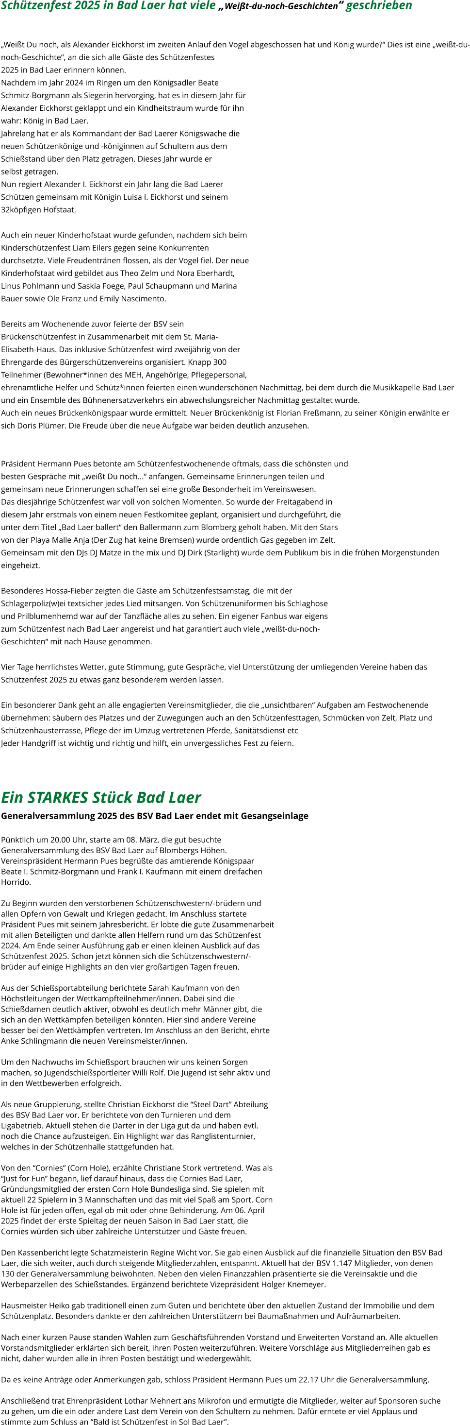 Schützenfest 2025 in Bad Laer hat viele „Weißt-du-noch-Geschichten“ geschrieben   „Weißt Du noch, als Alexander Eickhorst im zweiten Anlauf den Vogel abgeschossen hat und König wurde?“ Dies ist eine „weißt-du- noch-Geschichte“, an die sich alle Gäste des Schützenfestes  2025 in Bad Laer erinnern können. Nachdem im Jahr 2024 im Ringen um den Königsadler Beate  Schmitz-Borgmann als Siegerin hervorging, hat es in diesem Jahr für  Alexander Eickhorst geklappt und ein Kindheitstraum wurde für ihn  wahr: König in Bad Laer. Jahrelang hat er als Kommandant der Bad Laerer Königswache die  neuen Schützenkönige und -königinnen auf Schultern aus dem  Schießstand über den Platz getragen. Dieses Jahr wurde er  selbst getragen. Nun regiert Alexander I. Eickhorst ein Jahr lang die Bad Laerer  Schützen gemeinsam mit Königin Luisa I. Eickhorst und seinem  32köpfigen Hofstaat.  Auch ein neuer Kinderhofstaat wurde gefunden, nachdem sich beim  Kinderschützenfest Liam Eilers gegen seine Konkurrenten  durchsetzte. Viele Freudentränen flossen, als der Vogel fiel. Der neue  Kinderhofstaat wird gebildet aus Theo Zelm und Nora Eberhardt,  Linus Pohlmann und Saskia Foege, Paul Schaupmann und Marina  Bauer sowie Ole Franz und Emily Nascimento.  Bereits am Wochenende zuvor feierte der BSV sein  Brückenschützenfest in Zusammenarbeit mit dem St. Maria- Elisabeth-Haus. Das inklusive Schützenfest wird zweijährig von der  Ehrengarde des Bürgerschützenvereins organisiert. Knapp 300  Teilnehmer (Bewohner*innen des MEH, Angehörige, Pflegepersonal,  ehrenamtliche Helfer und Schütz*innen feierten einen wunderschönen Nachmittag, bei dem durch die Musikkapelle Bad Laer  und ein Ensemble des Bühnenersatzverkehrs ein abwechslungsreicher Nachmittag gestaltet wurde. Auch ein neues Brückenkönigspaar wurde ermittelt. Neuer Brückenkönig ist Florian Freßmann, zu seiner Königin erwählte er  sich Doris Plümer. Die Freude über die neue Aufgabe war beiden deutlich anzusehen.   Präsident Hermann Pues betonte am Schützenfestwochenende oftmals, dass die schönsten und  besten Gespräche mit „weißt Du noch...“ anfangen. Gemeinsame Erinnerungen teilen und  gemeinsam neue Erinnerungen schaffen sei eine große Besonderheit im Vereinswesen. Das diesjährige Schützenfest war voll von solchen Momenten. So wurde der Freitagabend in  diesem Jahr erstmals von einem neuen Festkomitee geplant, organisiert und durchgeführt, die  unter dem Titel „Bad Laer ballert“ den Ballermann zum Blomberg geholt haben. Mit den Stars  von der Playa Malle Anja (Der Zug hat keine Bremsen) wurde ordentlich Gas gegeben im Zelt.  Gemeinsam mit den DJs DJ Matze in the mix und DJ Dirk (Starlight) wurde dem Publikum bis in die frühen Morgenstunden  eingeheizt.  Besonderes Hossa-Fieber zeigten die Gäste am Schützenfestsamstag, die mit der  Schlagerpoliz(w)ei textsicher jedes Lied mitsangen. Von Schützenuniformen bis Schlaghose  und Prilblumenhemd war auf der Tanzfläche alles zu sehen. Ein eigener Fanbus war eigens  zum Schützenfest nach Bad Laer angereist und hat garantiert auch viele „weißt-du-noch- Geschichten“ mit nach Hause genommen.  Vier Tage herrlichstes Wetter, gute Stimmung, gute Gespräche, viel Unterstützung der umliegenden Vereine haben das  Schützenfest 2025 zu etwas ganz besonderem werden lassen.  Ein besonderer Dank geht an alle engagierten Vereinsmitglieder, die die „unsichtbaren“ Aufgaben am Festwochenende  übernehmen: säubern des Platzes und der Zuwegungen auch an den Schützenfesttagen, Schmücken von Zelt, Platz und  Schützenhausterrasse, Pflege der im Umzug vertretenen Pferde, Sanitätsdienst etc Jeder Handgriff ist wichtig und richtig und hilft, ein unvergessliches Fest zu feiern.   Ein STARKES Stück Bad Laer  Generalversammlung 2025 des BSV Bad Laer endet mit Gesangseinlage   Pünktlich um 20.00 Uhr, starte am 08. März, die gut besuchte  Generalversammlung des BSV Bad Laer auf Blombergs Höhen.  Vereinspräsident Hermann Pues begrüßte das amtierende Königspaar  Beate I. Schmitz-Borgmann und Frank I. Kaufmann mit einem dreifachen  Horrido.    Zu Beginn wurden den verstorbenen Schützenschwestern/-brüdern und  allen Opfern von Gewalt und Kriegen gedacht. Im Anschluss startete  Präsident Pues mit seinem Jahresbericht. Er lobte die gute Zusammenarbeit  mit allen Beteiligten und dankte allen Helfern rund um das Schützenfest  2024. Am Ende seiner Ausführung gab er einen kleinen Ausblick auf das  Schützenfest 2025. Schon jetzt können sich die Schützenschwestern/- brüder auf einige Highlights an den vier großartigen Tagen freuen.   Aus der Schießsportabteilung berichtete Sarah Kaufmann von den  Höchstleitungen der Wettkampfteilnehmer/innen. Dabei sind die  Schießdamen deutlich aktiver, obwohl es deutlich mehr Männer gibt, die  sich an den Wettkämpfen beteiligen könnten. Hier sind andere Vereine  besser bei den Wettkämpfen vertreten. Im Anschluss an den Bericht, ehrte  Anke Schlingmann die neuen Vereinsmeister/innen.   Um den Nachwuchs im Schießsport brauchen wir uns keinen Sorgen  machen, so Jugendschießsportleiter Willi Rolf. Die Jugend ist sehr aktiv und  in den Wettbewerben erfolgreich.   Als neue Gruppierung, stellte Christian Eickhorst die “Steel Dart” Abteilung  des BSV Bad Laer vor. Er berichtete von den Turnieren und dem  Ligabetrieb. Aktuell stehen die Darter in der Liga gut da und haben evtl.  noch die Chance aufzusteigen. Ein Highlight war das Ranglistenturnier,  welches in der Schützenhalle stattgefunden hat.   Von den “Cornies” (Corn Hole), erzählte Christiane Stork vertretend. Was als  “Just for Fun” begann, lief darauf hinaus, dass die Cornies Bad Laer,  Gründungsmitglied der ersten Corn Hole Bundesliga sind. Sie spielen mit  aktuell 22 Spielern in 3 Mannschaften und das mit viel Spaß am Sport. Corn  Hole ist für jeden offen, egal ob mit oder ohne Behinderung. Am 06. April  2025 findet der erste Spieltag der neuen Saison in Bad Laer statt, die  Cornies würden sich über zahlreiche Unterstützer und Gäste freuen.   Den Kassenbericht legte Schatzmeisterin Regine Wicht vor. Sie gab einen Ausblick auf die finanzielle Situation den BSV Bad  Laer, die sich weiter, auch durch steigende Mitgliederzahlen, entspannt. Aktuell hat der BSV 1.147 Mitglieder, von denen  130 der Generalversammlung beiwohnten. Neben den vielen Finanzzahlen präsentierte sie die Vereinsaktie und die  Werbeparzellen des Schießstandes. Ergänzend berichtete Vizepräsident Holger Knemeyer.    Hausmeister Heiko gab traditionell einen zum Guten und berichtete über den aktuellen Zustand der Immobilie und dem  Schützenplatz. Besonders dankte er den zahlreichen Unterstützern bei Baumaßnahmen und Aufräumarbeiten.   Nach einer kurzen Pause standen Wahlen zum Geschäftsführenden Vorstand und Erweiterten Vorstand an. Alle aktuellen  Vorstandsmitglieder erklärten sich bereit, ihren Posten weiterzuführen. Weitere Vorschläge aus Mitgliederreihen gab es  nicht, daher wurden alle in ihren Posten bestätigt und wiedergewählt.    Da es keine Anträge oder Anmerkungen gab, schloss Präsident Hermann Pues um 22.17 Uhr die Generalversammlung.    Anschließend trat Ehrenpräsident Lothar Mehnert ans Mikrofon und ermutigte die Mitglieder, weiter auf Sponsoren suche  zu gehen, um die ein oder andere Last dem Verein von den Schultern zu nehmen. Dafür erntete er viel Applaus und  stimmte zum Schluss an “Bald ist Schützenfest in Sol Bad Laer”.